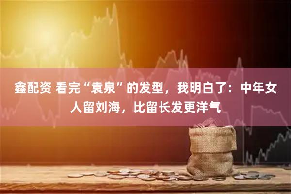 鑫配资 看完“袁泉”的发型，我明白了：中年女人留刘海，比留长发更洋气