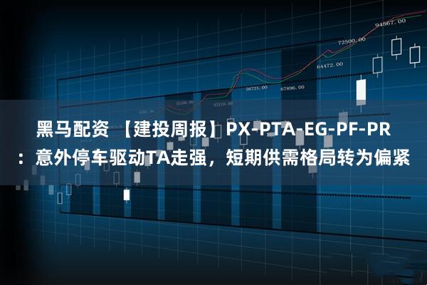 黑马配资 【建投周报】PX-PTA-EG-PF-PR：意外停车驱动TA走强，短期供需格局转为偏紧