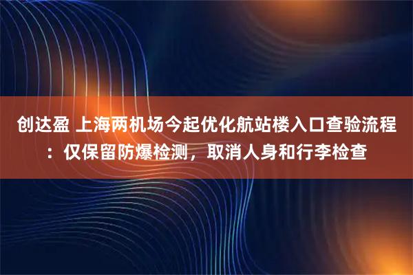 创达盈 上海两机场今起优化航站楼入口查验流程：仅保留防爆检测，取消人身和行李检查