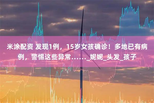 米涂配资 发现1例，15岁女孩确诊！多地已有病例，警惕这些异常……_妮妮_头发_孩子