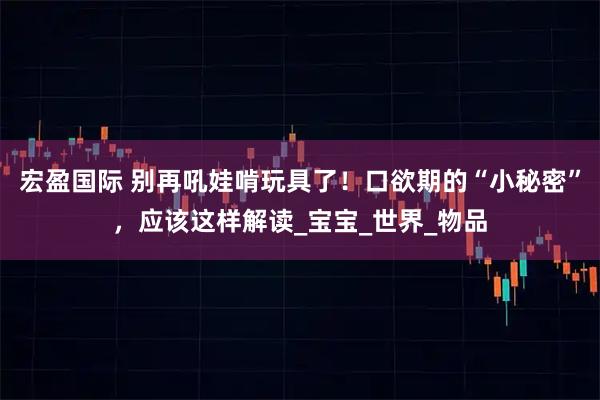 宏盈国际 别再吼娃啃玩具了！口欲期的“小秘密”，应该这样解读_宝宝_世界_物品