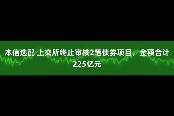 本信选配 上交所终止审核2笔债券项目，金额合计225亿元