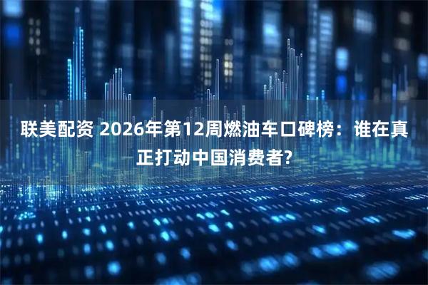 联美配资 2026年第12周燃油车口碑榜：谁在真正打动中国消费者?