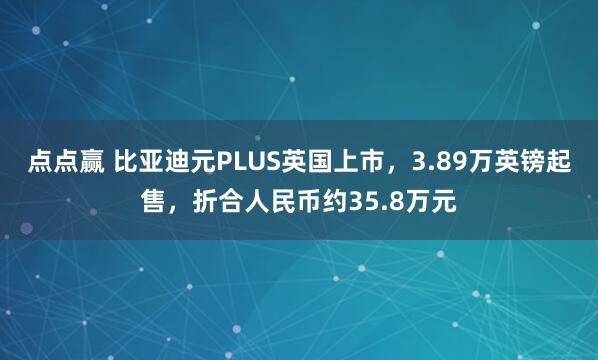 点点赢 比亚迪元PLUS英国上市，3.89万英镑起售，折合人民币约35.8万元