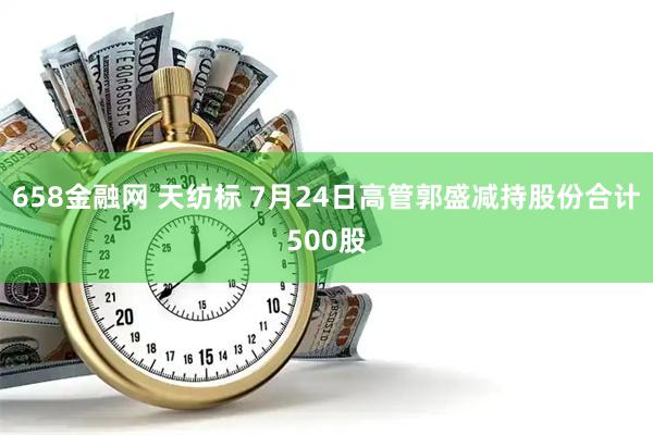 658金融网 天纺标 7月24日高管郭盛减持股份合计500股