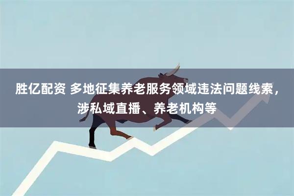 胜亿配资 多地征集养老服务领域违法问题线索，涉私域直播、养老机构等