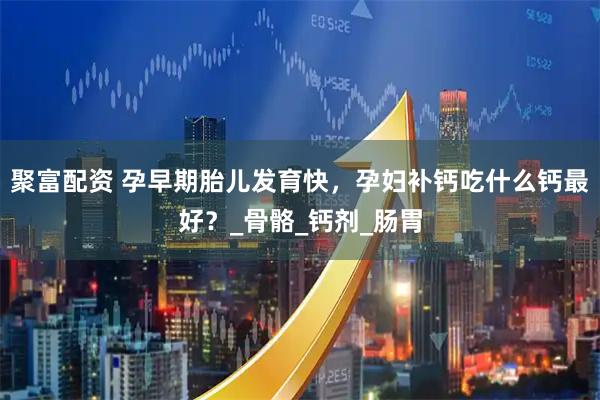 聚富配资 孕早期胎儿发育快，孕妇补钙吃什么钙最好？_骨骼_钙剂_肠胃