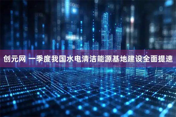创元网 一季度我国水电清洁能源基地建设全面提速
