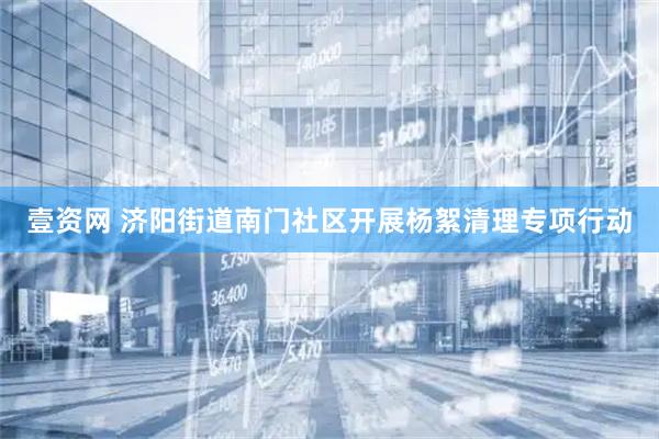 壹资网 济阳街道南门社区开展杨絮清理专项行动