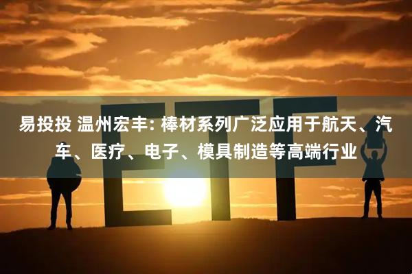 易投投 温州宏丰: 棒材系列广泛应用于航天、汽车、医疗、电子、模具制造等高端行业