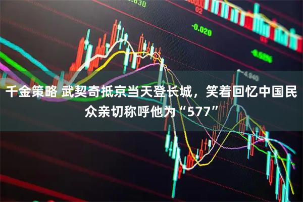 千金策略 武契奇抵京当天登长城，笑着回忆中国民众亲切称呼他为“577”