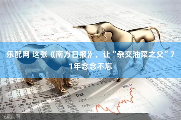 乐配网 这张《南方日报》，让“杂交油菜之父”71年念念不忘
