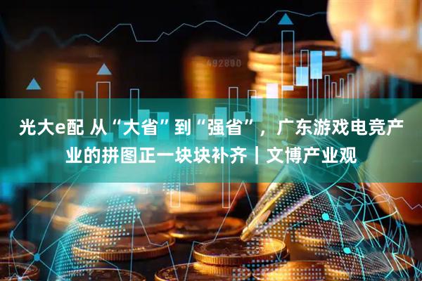 光大e配 从“大省”到“强省”，广东游戏电竞产业的拼图正一块块补齐｜文博产业观