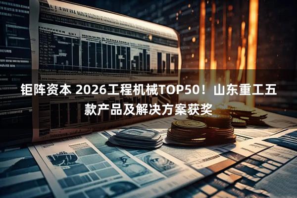 钜阵资本 2026工程机械TOP50！山东重工五款产品及解决方案获奖
