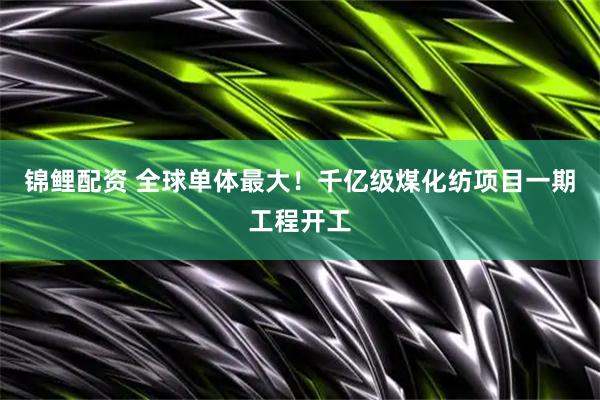 锦鲤配资 全球单体最大！千亿级煤化纺项目一期工程开工
