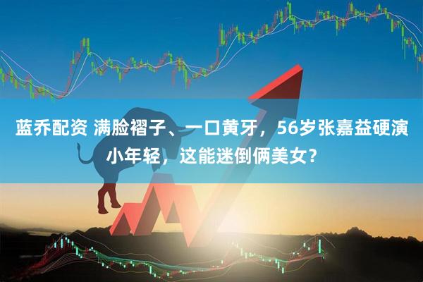 蓝乔配资 满脸褶子、一口黄牙，56岁张嘉益硬演小年轻，这能迷倒俩美女？