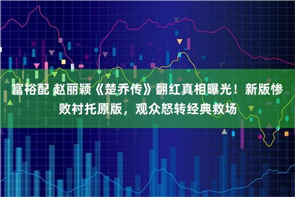 富裕配 赵丽颖《楚乔传》翻红真相曝光！新版惨败衬托原版，观众怒转经典救场